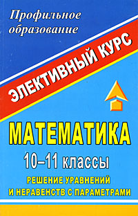 Математика 10-11 классы Решение уравнений и неравенств с параметрами Элективный курс Серия: Элективный курс Профильное образование инфо 2046l.